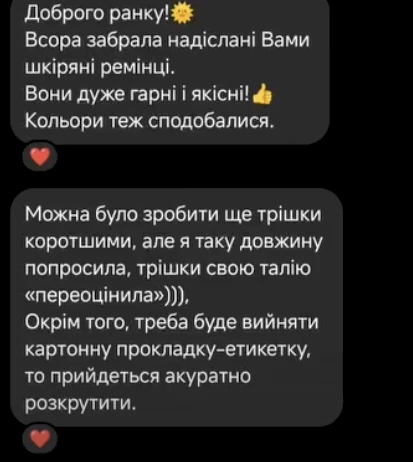 Відгук клієнтки в Instagram Direct: Доброго ранку! Вчора забрала надіслані вами шкіряні ремінці. Вони дуже гарні і якісні! Кольори теж сподобалися. Можна було зробити ще трішки коротшими, але я таку довжину попросила, трішки свою талію «переоцінила». Окрім того, треба буде вийняти картонну прокладку-етикетку, то прийдеться акуратно розкрутити.